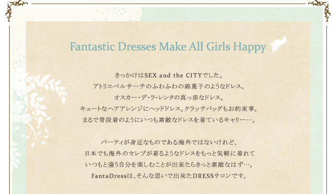 Fantastic Dresses Make All Girls Happy きっかけはSEX and the CITYでした。アトリエベルサーチのふわふわの綿菓子のようなドレス。オスカー・デ・ラ・レンタの真っ赤なドレス。キュートなヘアアレンジにヘッドドレス。クラッチバッグもお約束事。まるで普段着のようにいつも素敵なドレスを着ているキャリー…。パーティが身近なものである海外ではないけれど、日本でも海外のセレブが着るようなドレスをもっと気軽に着れていつもと違う自分を楽しむことが出来たらきっと素敵なはず…。FantaDressは、そんな思いで出来たDRESSサロンです。