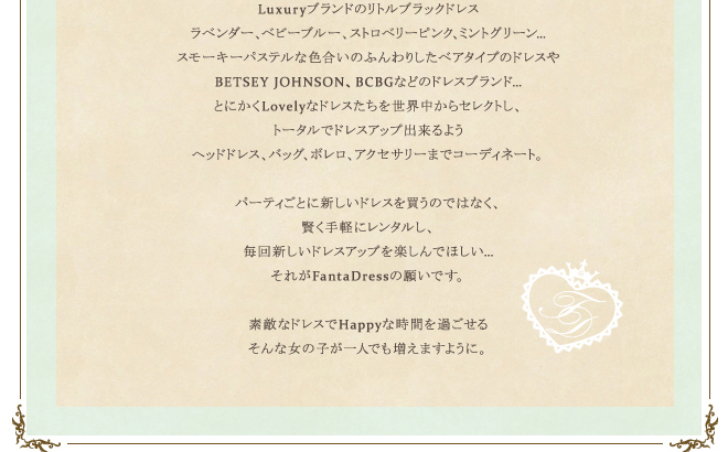 Luxuryブランドのリトルブラックドレスラベンダー、ベビーブルー、ストロベリーピンク、ミントグリーン…スモーキーパステルな色合いのふんわりしたベアタイプのドレスやBETSEY JOHNSON、BCBGなどのドレスブランド…とにかくLovelyなドレスたちを世界中からセレクトし、トータルでドレスアップ出来るようヘッドドレス、バッグ、ボレロ、アクセサリーまでコーディネート。パーティごとに新しいドレスを買うのではなく、賢く手軽にレンタルし、毎回新しいドレスアップを楽しんでほしい…それがFantaDressの願いです。素敵なドレスでHappyな時間を過ごせるそんな女の子が一人でも増えますように。