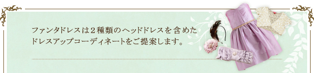 ファンタドレスは２種類のヘッドドレスを含めたドレスアップコーディネートをご提案します。
