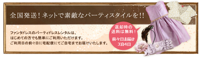 全国発送! ネットで素敵なパーティスタイルを!!ファンタドレスのパーティドレスレンタルは、はじめての方でも簡単にご利用いただけます。ご利用日の前日に宅配便にてご自宅までお届けいたします。